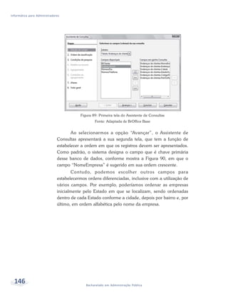Informática para Administradores




                                         Figura 89: Primeira tela do Assistente de Consultas
                                                 Fonte: Adaptada de BrOffice Base


                                     Ao selecionarmos a opção “Avançar”, o Assistente de
                              Consultas apresentará a sua segunda tela, que tem a função de
                              estabelecer a ordem em que os registros devem ser apresentados.
                              Como padrão, o sistema designa o campo que é chave primária
                              desse banco de dados, conforme mostra a Figura 90, em que o
                              campo “NomeEmpresa” é sugerido em sua ordem crescente.
                                      Contudo, podemos escolher outros campos para
                              estabelecermos ordens diferenciadas, inclusive com a utilização de
                              vários campos. Por exemplo, poderíamos ordenar as empresas
                              inicialmente pelo Estado em que se localizam, sendo ordenadas
                              dentro de cada Estado conforme a cidade, depois por bairro e, por
                              último, em ordem alfabética pelo nome da empresa.




  146                                       Bacharelado em Administração Pública
 