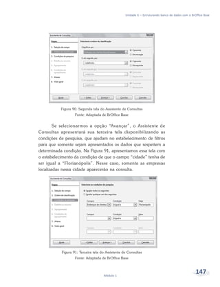 Unidade 6 – Estruturando banco de dados com o BrOffice Base




           Figura 90: Segunda tela do Assistente de Consultas
                   Fonte: Adaptada de BrOffice Base


        Se selecionarmos a opção “Avançar”, o Assistente de
Consultas apresentará sua terceira tela disponibilizando as
condições de pesquisa, que ajudam no estabelecimento de filtros
para que somente sejam apresentados os dados que respeitem a
determinada condição. Na Figura 91, apresentamos essa tela com
o estabelecimento da condição de que o campo “cidade” tenha de
ser igual a “Florianópolis”. Nesse caso, somente as empresas
localizadas nessa cidade aparecerão na consulta.




           Figura 91: Terceira tela do Assistente de Consultas
                   Fonte: Adaptada de BrOffice Base



                                     Módulo 1
                                                                                                    147
 