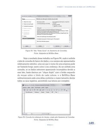 Unidade 6 – Estruturando banco de dados com o BrOffice Base




          Figura 93: Tela “Visão Geral” do Assistente de Consultas
                       Fonte: Adaptada de BrOffice Base


        Veja o resultado desse trabalho na Figura 94, onde é exibida
a tela de consulta do banco de dados, e os campos são apresentados
relativamente estreitos, uma vez que o nome de uma empresa pode
ser bastante longo, assim como o seu endereço. Ao ser exibida uma
consulta, se os dados estiverem aparecendo incompletos devido a
esse fato, basta darmos um “clique duplo” com o botão esquerdo
do mouse sobre o título de cada coluna, e o BrOffice Base
redimensionará cada uma delas conforme o maior tamanho dentre
todos os seus registros, permitindo sua leitura por completo.




Figura 94: Consulta de endereços de clientes, criada pelo Assistente de Consultas
                       Fonte: Adaptada de BrOffice Base


                                         Módulo 1
                                                                                                        149
 