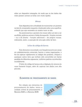 Unidade 1 – Tecnologia de Informação




sobre um dispositivo retangular, de modo que os dez dedos das
mãos possam acionar as teclas com muita rapidez.


                             Mouse

        Este dispositivo tem a finalidade de movimentar um ponteiro
na tela do computador enquanto é deslocado sobre uma superfície,
evitando que seja necessário ao usuário tocar na tela.
       Ao posicionarmos o ponteiro do mouse sobre um item a ser
escolhido, podemos acionar o botão da esquerda – funções normais
– ou o da direita – funções adicionais – do próprio mouse,
ordenando, assim, a execução de uma ação sobre tal item.


                  Leitor de código de barras

       Este elemento é encontrado com frequência junto aos caixas
em estabelecimentos comerciais, bancos e outras organizações, a
fim de capturar rapidamente os códigos dos produtos, cheques e
quaisquer outros itens que tenham sido convertidos em barras
paralelas de diferentes espessuras, conforme padrões reconhecidos
mundialmente.
       O leitor de código de barras evita a digitação de números às
vezes bastante longos, além de capturar tais dados com alta
precisão.




       ELEMENTOS DE PROCESSAMENTO DE DADOS

      Em relação aos elementos de
processamento de dados, temos a
unidade central de processamento, a
Memória RAM e a Memória ROM.




                                  Módulo 1
                                                                                           15
 