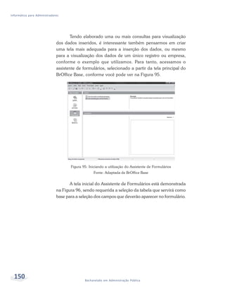 Informática para Administradores




                                     Tendo elaborado uma ou mais consultas para visualização
                              dos dados inseridos, é interessante também pensarmos em criar
                              uma tela mais adequada para a inserção dos dados, ou mesmo
                              para a visualização dos dados de um único registro ou empresa,
                              conforme o exemplo que utilizamos. Para tanto, acessamos o
                              assistente de formulários, selecionado a partir da tela principal do
                              BrOffice Base, conforme você pode ver na Figura 95.




                                     Figura 95: Iniciando a utilização do Assistente de Formulários
                                                   Fonte: Adaptada de BrOffice Base


                                     A tela inicial do Assistente de Formulários está demonstrada
                              na Figura 96, sendo requerida a seleção da tabela que servirá como
                              base para a seleção dos campos que deverão aparecer no formulário.




  150                                        Bacharelado em Administração Pública
 