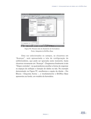 Unidade 6 – Estruturando banco de dados com o BrOffice Base




          Figura 96: Primeira tela do Assistente de Formulários
                   Fonte: Adaptada de BrOffice Base


       Uma vez selecionados os campos, se clicarmos em
“Avançar”, será apresentada a tela de configuração de
subformulários, que pode ser ignorada neste momento, basta
clicarmos novamente em “Avançar”. Chegaremos finalmente à tela
“Dispor controles”, na qual podemos escolher a forma de organizar
os espaços de exibição e inserção de dados na tela. No exemplo
demonstrado na Figura 97, escolhemos a opção da direita – Em
Blocos / Etiquetas Acima –, e imediatamente o BrOffice Base
apresentou ao fundo, um modelo do formulário.




                                     Módulo 1
                                                                                                    151
 