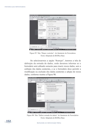 Informática para Administradores




                                      Figura 97: Tela “Dispor controles”, do Assistente de Formulários
                                                      Fonte: Adaptada de BrOffice Base


                                     Ao selecionarmos a opção “Avançar”, teremos a tela de
                              definição da entrada de dados, onde devemos informar se o
                              formulário será utilizado somente para inserir novos dados, sem a
                              exibição dos dados existentes, e se o formulário deve permitir a
                              modificação ou exclusão dos dados existentes e adição de novos
                              dados, conforme mostra a Figura 98.




                                   Figura 98: Tela “Definir entrada de dados” do Assistente de Formulários
                                                      Fonte: Adaptada de BrOffice Base

  152                                           Bacharelado em Administração Pública
 