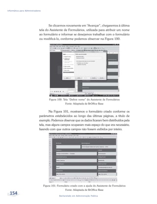 Informática para Administradores




                                     Se clicarmos novamente em “Avançar”, chegaremos à última
                              tela do Assistente de Formulários, utilizada para atribuir um nome
                              ao formulário e informar se desejamos trabalhar com o formulário
                              ou modificá-lo, conforme podemos observar na Figura 100.




                                        Figura 100: Tela “Definir nome” do Assistente de Formulários
                                                     Fonte: Adaptada de BrOffice Base


                                      Na Figura 101, mostramos o formulário criado conforme os
                              parâmetros estabelecidos ao longo das últimas páginas, a título de
                              exemplo. Podemos observar que os dados ficaram bem distribuídos pela
                              tela, mas alguns campos ocuparam mais espaço do que era necessário,
                              fazendo com que outros campos não fossem exibidos por inteiro.




                                   Figura 101: Formulário criado com a ajuda do Assistente de Formulários
                                                     Fonte: Adaptada de BrOffice Base
  154                                           Bacharelado em Administração Pública
 