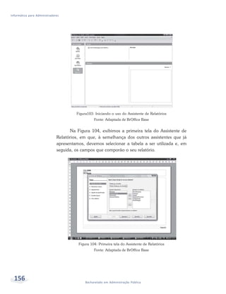 Informática para Administradores




                                       Figura103: Iniciando o uso do Assistente de Relatórios
                                                 Fonte: Adaptada de BrOffice Base


                                     Na Figura 104, exibimos a primeira tela do Assistente de
                              Relatórios, em que, à semelhança dos outros assistentes que já
                              apresentamos, devemos selecionar a tabela a ser utilizada e, em
                              seguida, os campos que comporão o seu relatório.




                                        Figura 104: Primeira tela do Assistente de Relatórios
                                                 Fonte: Adaptada de BrOffice Base




  156                                       Bacharelado em Administração Pública
 