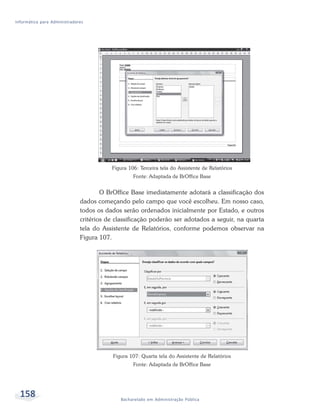 Informática para Administradores




                                         Figura 106: Terceira tela do Assistente de Relatórios
                                                  Fonte: Adaptada de BrOffice Base


                                      O BrOffice Base imediatamente adotará a classificação dos
                              dados começando pelo campo que você escolheu. Em nosso caso,
                              todos os dados serão ordenados inicialmente por Estado, e outros
                              critérios de classificação poderão ser adotados a seguir, na quarta
                              tela do Assistente de Relatórios, conforme podemos observar na
                              Figura 107.




                                          Figura 107: Quarta tela do Assistente de Relatórios
                                                  Fonte: Adaptada de BrOffice Base




  158                                        Bacharelado em Administração Pública
 