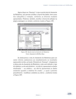 Unidade 6 – Estruturando banco de dados com o BrOffice Base




       Agora clique em “Avançar” e veja a quinta tela do Assistente
de Relatórios, que permite escolher o layout dos dados, bem como
dos cabeçalhos e rodapés, conforme os diversos modelos
apresentados. Podemos, também, escolher a forma de exibição na
página (paisagem ou retrato), conforme mostra a Figura 108.




            Figura 108: Quinta tela do Assistente de Relatórios
                    Fonte: Adaptada de BrOffice Base


       Se deslocarmos a tela do Assistente de Relatórios para um
canto inferior, poderemos ver imediatamente os resultados
aparecendo na tela, ao fundo. Clicando em “Avançar”, chegaremos
à última tela do Assistente de Relatórios, onde será definido o tipo
do relatório, se ele será dinâmico – ao abri-lo, apresentará os dados
atualizados – ou estático – ao abri-lo apresentará os dados
existentes quando o relatório foi criado –, e qual o próximo
procedimento – modificar o relatório ou criá-lo –, conforme mostra
a Figura 109.




                                      Módulo 1
                                                                                                     159
 