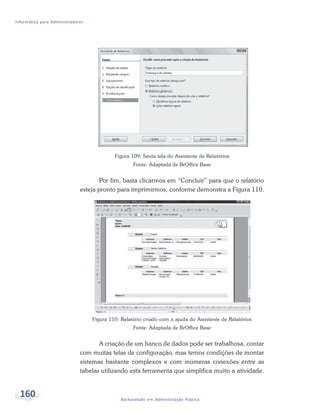 Informática para Administradores




                                            Figura 109: Sexta tela do Assistente de Relatórios
                                                    Fonte: Adaptada de BrOffice Base


                                      Por fim, basta clicarmos em “Concluir” para que o relatório
                              esteja pronto para imprimirmos, conforme demonstra a Figura 110.




                                   Figura 110: Relatório criado com a ajuda do Assistente de Relatórios
                                                    Fonte: Adaptada de BrOffice Base


                                     A criação de um banco de dados pode ser trabalhosa, contar
                              com muitas telas de configuração, mas temos condições de montar
                              sistemas bastante complexos e com inúmeras conexões entre as
                              tabelas utilizando esta ferramenta que simplifica muito a atividade.


  160                                          Bacharelado em Administração Pública
 