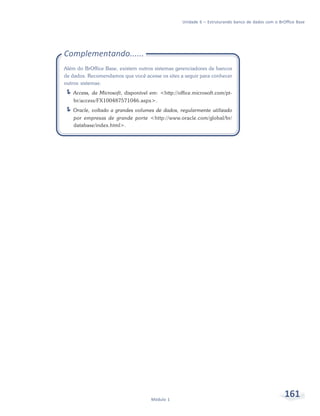 Unidade 6 – Estruturando banco de dados com o BrOffice Base




Complementando......
Além do BrOffice Base, existem outros sistemas gerenciadores de bancos
de dados. Recomendamos que você acesse os sites a seguir para conhecer
outros sistemas:
   Access, da Microsoft, disponível em: <http://office.microsoft.com/pt-
    br/access/FX100487571046.aspx>.
   Oracle, voltado a grandes volumes de dados, regularmente utilizado
    por empresas de grande porte <http://www.oracle.com/global/br/
    database/index.html>.




                                    Módulo 1
                                                                                                   161
 