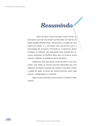 Informática para Administradores




                                                   Resumindo
                                             Você verificou nesta Unidade como utilizar os
                                   principais recursos do sistema gerenciador de bancos de
                                   dados (SGBD) BrOffice Base. Destacamos a criação de uma
                                   tabela de dados e a utilização dos assistentes para a
                                   formatação de consultas, formulários e relatórios. Nesta
                                   Unidade, no entanto, não abordamos nem metade dos re-
                                   cursos existentes no BrOffice Base, pois se tornaria muito
                                   extenso, fugindo ao propósito desta disciplina.
                                        Esperamos que este passo inicial permita a você vas-
                                   culhar, sem medo, os demais recursos oferecidos por esse
                                   software. Em todos os pontos do sistema, você pode utilizar
                                   a opção de ajuda na busca de esclarecimentos sobre cada
                                   recurso, configuração ou comando.
                                        Agora, basta você partir para a prática. Portanto, mãos
                                   à obra!




  162                                        Bacharelado em Administração Pública
 