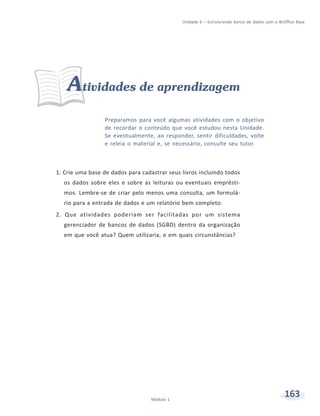 Unidade 6 – Estruturando banco de dados com o BrOffice Base




    Atividades de aprendizagem
                  Preparamos para você algumas atividades com o objetivo
                  de recordar o conteúdo que você estudou nesta Unidade.
                  Se eventualmente, ao responder, sentir dificuldades, volte
                  e releia o material e, se necessário, consulte seu tutor.



1. Crie uma base de dados para cadastrar seus livros incluindo todos
  os dados sobre eles e sobre as leituras ou eventuais emprésti-
  mos. Lembre-se de criar pelo menos uma consulta, um formulá-
  rio para a entrada de dados e um relatório bem completo.
2. Que atividades poderiam ser facilitadas por um sistema
  gerenciador de bancos de dados (SGBD) dentro da organização
  em que você atua? Quem utilizaria, e em quais circunstâncias?




                                   Módulo 1
                                                                                               163
 