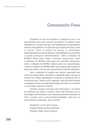 Informática para Administradores




                                                             CONSIDERAÇÕES FINAIS

                                      Chegamos ao fim da disciplina e esperamos que o seu
                              aprendizado tenha sido bastante proveitoso. O objetivo desta
                              disciplina era o de fazer com que você ampliasse seus conhecimentos
                              sobre os computadores e os softwares que os fazem funcionar, sobre
                              a internet, sobre as formas de acessar as informações
                              disponibilizadas ao redor do planeta e a possibilidade de encaminhar
                              e receber mensagens instantaneamente, sobre a utilização do
                              BrOffice Writer para redigir e formatar documentos, sobre
                              a utilização do BrOffice Calc para criar planilhas eletrônicas,
                              sobre a utilização do BrOffice Impress para criar apresentações,
                              e sobre a utilização do BrOffice Base como sistema gerenciador de
                              bancos de dados, a fim de criar seus primeiros sistemas aplicativos.
                                     Sem a pretensão de esgotar esse assunto, esperamos que
                              você tenha aproveitado a disciplina e aprendido algum recurso ou
                              função nova. Nosso aprendizado é constante e certamente não se
                              encerra por aqui. Temos muito a aprender, cada dia temos funções
                              e programas novos ao longo da graduação, por toda a sua carreira
                              e, na verdade, enquanto vivermos.
                                     Continue sempre buscando mais informações e as formas
                              de colocá-las em prática, inclusive sobre esta disciplina, pois a
                              Tecnologia de Informação é uma poderosa ferramenta utilizada em
                              todo o mundo, com as mais diversas finalidades. Você não vai
                              querer deixar de participar, não é mesmo?

                                     Desejamos a você muito sucesso.
                                     Professor Mário de Souza Almeida
                                     Professor Pedro Carlos Schenini



  164                                        Bacharelado em Administração Pública
 