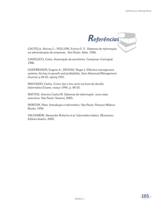 Referências Bibliográficas




                                               Referências
CAUTELA, Alciney L.; POLLONI, Enrico G. F. Sistemas de informação
na administração de empresas. São Paulo: Atlas, 1986.

CAVELUCCI, Celso. Automação de escritórios. Campinas: Cartograf,
                                                                    ¨
1986.

GODFREDSEN, Eugene A.; DEVEAU, Roger J. Effective management
systems: the key to growth and profitability. Sam Advanced Management
Journal, p 38-43, spring 1991.

MACHADO, Carlos. Como dar o tiro certo na hora de decidir.
Informática Exame, março 1996, p. 48-55.

MATTOS, Antonio Carlos M. Sistemas de informação: uma visão
executiva. São Paulo: Saraiva, 2005.

NORTON, Peter. Introdução à informática. São Paulo: Pearson Makron
Books, 1996.

VALDAMERI, Alexander Roberto et al. Informática básica. Blumenau:
Editora Asselvi, 2002.




                                    Módulo 1
                                                                                       165
 