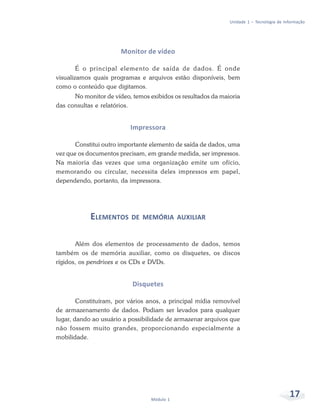 Unidade 1 – Tecnologia de Informação




                       Monitor de vídeo

        É o principal elemento de saída de dados. É onde
visualizamos quais programas e arquivos estão disponíveis, bem
como o conteúdo que digitamos.
      No monitor de vídeo, temos exibidos os resultados da maioria
das consultas e relatórios.


                          Impressora

       Constitui outro importante elemento de saída de dados, uma
vez que os documentos precisam, em grande medida, ser impressos.
Na maioria das vezes que uma organização emite um ofício,
memorando ou circular, necessita deles impressos em papel,
dependendo, portanto, da impressora.




            ELEMENTOS DE       MEMÓRIA AUXILIAR


       Além dos elementos de processamento de dados, temos
também os de memória auxiliar, como os disquetes, os discos
rígidos, os pendrives e os CDs e DVDs.


                           Disquetes

        Constituíram, por vários anos, a principal mídia removível
de armazenamento de dados. Podiam ser levados para qualquer
lugar, dando ao usuário a possibilidade de armazenar arquivos que
não fossem muito grandes, proporcionando especialmente a
mobilidade.




                                  Módulo 1
                                                                                          17
 