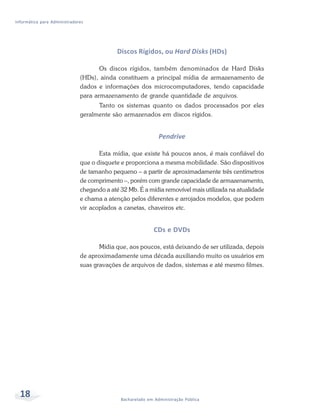 Informática para Administradores




                                            Discos Rígidos, ou Hard Disks (HDs)

                                     Os discos rígidos, também denominados de Hard Disks
                              (HDs), ainda constituem a principal mídia de armazenamento de
                              dados e informações dos microcomputadores, tendo capacidade
                              para armazenamento de grande quantidade de arquivos.
                                    Tanto os sistemas quanto os dados processados por eles
                              geralmente são armazenados em discos rígidos.


                                                              Pendrive

                                     Esta mídia, que existe há poucos anos, é mais confiável do
                              que o disquete e proporciona a mesma mobilidade. São dispositivos
                              de tamanho pequeno – a partir de aproximadamente três centímetros
                              de comprimento –, porém com grande capacidade de armazenamento,
                              chegando a até 32 Mb. É a mídia removível mais utilizada na atualidade
                              e chama a atenção pelos diferentes e arrojados modelos, que podem
                              vir acoplados a canetas, chaveiros etc.


                                                            CDs e DVDs

                                     Mídia que, aos poucos, está deixando de ser utilizada, depois
                              de aproximadamente uma década auxiliando muito os usuários em
                              suas gravações de arquivos de dados, sistemas e até mesmo filmes.




  18                                         Bacharelado em Administração Pública
 