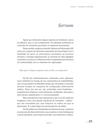 Unidade 1 – Tecnologia de Informação




                                                 SOFTWARE

       Agora que observamos alguns aspectos do hardware, vamos
ao software, que é o seu complemento. Os softwares constituem os
conjuntos de comandos que fazem as máquinas funcionarem.
       Nesse sentido, podemos entender Sistema de Informação (SI)
como um conjunto de elementos associados de forma lógica com a
finalidade de gerar as informações necessárias ao processo
decisório, à sinergia organizacional, ao aumento do valor agregado
a produtos e serviços e à influência sobre comportamentos humanos
em conformidade com os interesses da organização.



  Mas qual a relação existente entre os SIs e os softwares?



       Os SIs são tradicionalmente conhecidos como softwares,
nome atribuído em função de sua característica de maleabilidade,
uma vez que podem ser alterados sempre que necessário e executam
diversas funções em máquinas de configuração relativamente
estática. Estas, por sua vez, são conhecidas como hardwares –
equipamentos tangíveis e mais facilmente visualizados, dos quais o
mais famoso representante é o microcomputador.
      Para entendermos mais claramente o que é um SI, podemos
imaginá-lo como uma grande sequência de comandos – ordens –
que são executados por uma máquina na ordem em que se
apresentam. É a parte lógica do processamento de dados.
       Os SIs podem ser classificados de diversas formas, conforme
seu processo de desenvolvimento, seus usuários e níveis hierárquicos
a serem atendidos, suas funções exercidas, seus tamanhos e valores.



                                   Módulo 1
                                                                                            19
 
