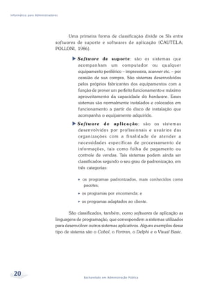 Informática para Administradores




                                     Uma primeira forma de classificação divide os SIs entre
                              sof twares de suporte e softwares de aplicação (CAUTELA;
                              POLLONI, 1986).

                                         Software de suporte: são os sistemas que
                                         acompanham um computador ou qualquer
                                         equipamento periférico – impressora, scanner etc. – por
                                         ocasião de sua compra. São sistemas desenvolvidos
                                         pelos próprios fabricantes dos equipamentos com a
                                         função de prover um perfeito funcionamento e máximo
                                         aproveitamento da capacidade do hardware. Esses
                                         sistemas são normalmente instalados e colocados em
                                         funcionamento a partir do disco de instalação que
                                         acompanha o equipamento adquirido.
                                         S o f t w a r e d e a p l i c a ç ã o : são os sistemas
                                         desenvolvidos por profissionais e usuários das
                                         organizações com a finalidade de atender a
                                         necessidades específicas de processamento de
                                         informações, tais como folha de pagamento ou
                                         controle de vendas. Tais sistemas podem ainda ser
                                         classificados segundo o seu grau de padronização, em
                                         três categorias:

                                            os programas padronizados, mais conhecidos como
                                            pacotes;
                                           os programas por encomenda; e
                                           os programas adaptados ao cliente.

                                     São classificados, também, como softwares de aplicação as
                              linguagens de programação, que correspondem a sistemas utilizados
                              para desenvolver outros sistemas aplicativos. Alguns exemplos desse
                              tipo de sistema são o Cobol, o Fortran, o Delphi e o Visual Basic.




  20                                        Bacharelado em Administração Pública
 
