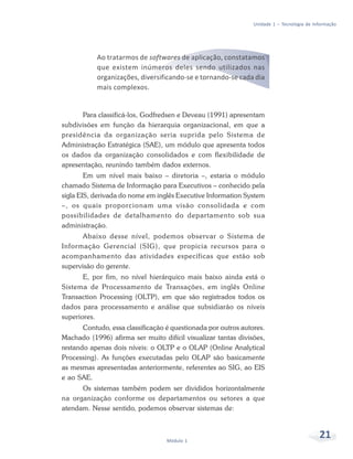 Unidade 1 – Tecnologia de Informação




           Ao tratarmos de softwares de aplicação, constatamos
           que existem inúmeros deles sendo utilizados nas
           organizações, diversificando-se e tornando-se cada dia
           mais complexos.


      Para classificá-los, Godfredsen e Deveau (1991) apresentam
subdivisões em função da hierarquia organizacional, em que a
presidência da organização seria suprida pelo Sistema de
Administração Estratégica (SAE), um módulo que apresenta todos
os dados da organização consolidados e com flexibilidade de
apresentação, reunindo também dados externos.
        Em um nível mais baixo – diretoria –, estaria o módulo
chamado Sistema de Informação para Executivos – conhecido pela
sigla EIS, derivada do nome em inglês Executive Information System
–, os quais proporcionam uma visão consolidada e com
possibilidades de detalhamento do departamento sob sua
administração.
       Abaixo desse nível, podemos observar o Sistema de
Informação Gerencial (SIG), que propicia recursos para o
acompanhamento das atividades específicas que estão sob
supervisão do gerente.
       E, por fim, no nível hierárquico mais baixo ainda está o
Sistema de Processamento de Transações, em inglês Online
Transaction Processing (OLTP), em que são registrados todos os
dados para processamento e análise que subsidiarão os níveis
superiores.
       Contudo, essa classificação é questionada por outros autores.
Machado (1996) afirma ser muito difícil visualizar tantas divisões,
restando apenas dois níveis: o OLTP e o OLAP (Online Analytical
Processing). As funções executadas pelo OLAP são basicamente
as mesmas apresentadas anteriormente, referentes ao SIG, ao EIS
e ao SAE.
      Os sistemas também podem ser divididos horizontalmente
na organização conforme os departamentos ou setores a que
atendam. Nesse sentido, podemos observar sistemas de:



                                   Módulo 1
                                                                                            21
 
