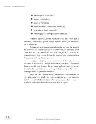 Informática para Administradores




                                          informações financeiras;
                                         vendas e marketing;
                                         recursos humanos;
                                         planejamento e controle da produção;
                                         gerenciamento de materiais; e
                                         informações de serviços administrativos.

                                    Podemos observar, ainda, muitos outros, de acordo com a
                              forma de classificação que se deseje adotar e as funções existentes
                              na organização.
                                     Se fizermos uma retrospectiva histórica no que diz respeito
                              ao processo de informatização das empresas, os esforços eram
                              basicamente concentrados na automação das atividades
                              operacionais, tais como: folha de pagamento, contabilidade
                              financeira, controle de estoques etc.
                                      Mas, com a evolução dos sistemas, muito trabalho manual
                              vem sendo substituído pelo processamento eletrônico de dados.
                              Essas experiências iniciais foram desenvolvidas em estruturas
                              centralizadas em mainframes – computadores de grande porte –,
                              restringindo-se às grandes empresas.
                                     Hoje em dia, observamos largamente a utilização de
                              microcomputadores ligados em redes proporcionando a automação
                              de inúmeras atividades, tanto na esfera privada, quanto nos serviços
                              públicos, como podemos observar nos itens a seguir.




  22                                         Bacharelado em Administração Pública
 