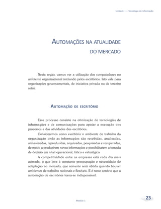 Unidade 1 – Tecnologia de Informação




                 AUTOMAÇÕES NA ATUALIDADE
                                              DO MERCADO



       Nesta seção, vamos ver a utilização dos computadores no
ambiente organizacional iniciando pelos escritórios. Isto vale para
organizações governamentais, de iniciativa privada ou de terceiro
setor.




                AUTOMAÇÃO        DE ESCRITÓRIO


      Esse processo consiste na otimização de tecnologias de
informações e de comunicações para apoiar a execução dos
processos e das atividades dos escritórios.
       Consideremos como escritório o ambiente de trabalho da
organização onde as informações são recebidas, analisadas,
armazenadas, reproduzidas, arquivadas, pesquisadas e recuperadas,
de modo a produzirem novas informações e possibilitarem a tomada
de decisão em nível operacional, tático e estratégico.
       A competitividade entre as empresas está cada dia mais
acirrada, o que leva à constante preocupação e necessidade de
adaptação ao mercado, que somente será obtida quando houver
ambientes de trabalho racionais e flexíveis. E é neste cenário que a
automação de escritórios torna-se indispensável.




                                   Módulo 1
                                                                                            23
 