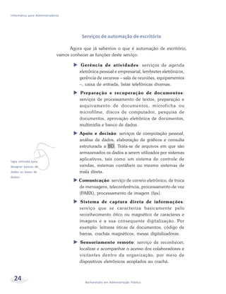 Informática para Administradores




                                         Serviços de automação de escritório

                                    Agora que já sabemos o que é automação de escritório,
                              vamos conhecer as funções deste serviço:

                                        Gerência de atividades: serviços de agenda
                                        eletrônica pessoal e empresarial, lembretes eletrônicos,
                                        gerência de recursos – sala de reuniões, equipamentos
                                        –, caixa de entrada, listas telefônicas diversas.
                                        Preparação e recuperação de documentos:
                                        serviços de processamento de textos, preparação e
                                        arquivamento de documentos, microficha ou
                                        microfilme, discos de computador, pesquisa de
                                        documentos, aprovação eletrônica de documentos,
                                        multimídia e banco de dados.
                                        Apoio e decisão: serviços de computação pessoal,




             v
                                        análise de dados, elaboração de gráficos e consulta
                                        estruturada a BD. Trata-se de arquivos em que são
                                        armazenados os dados a serem utilizados por sistemas
Sigla utilizada para
                                        aplicativos, tais como um sistema de controle de
designar bancos de                      vendas, sistemas contábeis ou mesmo sistemas de
dados ou bases de                       mala direta.
dados.
                                        Comunicação: serviço de correio eletrônico, de troca
                                        de mensagens, teleconferência, processamento de voz
                                        (PABX), processamento de imagem (fax).
                                        Sistema de captura direta de informações:
                                        serviço que se caracteriza basicamente pelo
                                        reconhecimento ótico ou magnético de caracteres e
                                        imagens e a sua consequente digitalização. Por
                                        exemplo: leitoras óticas de documentos, código de
                                        barras, crachás magnéticos, mesas digitalizadoras.
                                        Sensoriamento remoto: serviço de reconhecer,
                                        localizar e acompanhar o acesso dos colaboradores e
                                        visitantes dentro da organização, por meio de
                                        dispositivos eletrônicos acoplados ao crachá.



  24                                       Bacharelado em Administração Pública
 