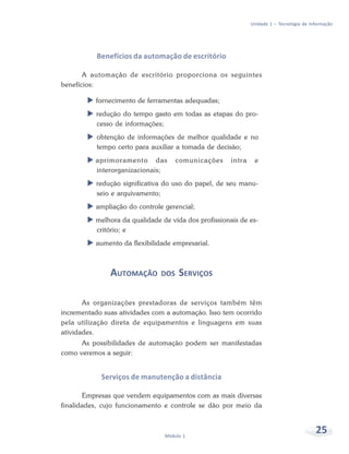 Unidade 1 – Tecnologia de Informação




           Benefícios da automação de escritório

       A automação de escritório proporciona os seguintes
benefícios:

          fornecimento de ferramentas adequadas;
           redução do tempo gasto em todas as etapas do pro-
           cesso de informações;
           obtenção de informações de melhor qualidade e no
           tempo certo para auxiliar a tomada de decisão;
          aprimoramento das          comunicações     intra    e
          interorganizacionais;
           redução significativa do uso do papel, de seu manu-
           seio e arquivamento;
          ampliação do controle gerencial;
          melhora da qualidade de vida dos profissionais de es-
          critório; e
          aumento da flexibilidade empresarial.



               AUTOMAÇÃO       DOS   SERVIÇOS

       As organizações prestadoras de serviços também têm
incrementado suas atividades com a automação. Isso tem ocorrido
pela utilização direta de equipamentos e linguagens em suas
atividades.
      As possibilidades de automação podem ser manifestadas
como veremos a seguir:


            Serviços de manutenção a distância

       Empresas que vendem equipamentos com as mais diversas
finalidades, cujo funcionamento e controle se dão por meio da



                                Módulo 1
                                                                                          25
 