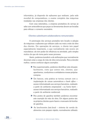 Informática para Administradores




                              informática, já dispondo de softwares que realizam, pela rede
                              mundial de computadores, o exame completo das máquinas
                              instaladas nas empresas dos clientes.
                                     Com essa sistemática, a empresa prestadora do serviço já
                              sabe com antecedência que peças ou ferramentas devem ser levadas
                              para efetuar o conserto necessário.


                                   Clientes substituem colaboradores remunerados

                                     A automação dos serviços prestados tem levado à adoção
                              de máquinas e softwares que utilizam cada vez mais a mão de obra
                              dos clientes. Em operações de serviços, o cliente tem papel
                              especialmente importante, o que normalmente não ocorre em
                              manufatura: ele tem poder de influência na atividade, pelo simples
                              motivo de que ele toma parte nesse processo.
                                     Assim, podemos transferir a ele atribuições que normalmente
                              deveriam estar a cargo de mão de obra remunerada. Para entender
                              melhor, vamos conhecer alguns exemplos:

                                         Nos supermercados, podemos identificar esta situação
                                         facilmente, visto que somos nós, clientes, que
                                         apanhamos, conduzimos e embalamos nossas próprias
                                         compras.
                                         Em bancos, esta prática se tornou comum com a
                                         implantação de caixas automáticos e bank office –
                                         acesso informatizado aos serviços bancários, realizado
                                         a partir do ambiente empresarial – ou home bank –
                                         acesso informatizado aos serviços bancários, realizado
                                         a partir do ambiente residencial.
                                         Nos postos de gasolina também podemos encontrar
                                         este exemplo de mão de obra. Em alguns postos são
                                         os próprios clientes quem fazem o manuseio da bomba
                                         de gasolina.
                                         As lanchonetes fast-food – sistema de venda de
                                         alimentos com preparo rápido, normalmente utilizado



  26                                        Bacharelado em Administração Pública
 