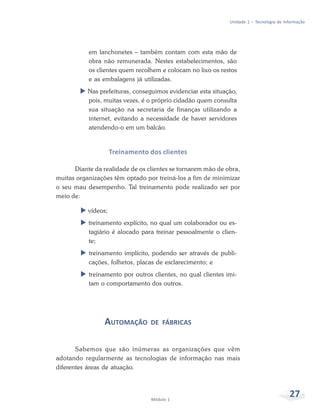 Unidade 1 – Tecnologia de Informação




           em lanchonetes – também contam com esta mão de
           obra não remunerada. Nestes estabelecimentos, são
           os clientes quem recolhem e colocam no lixo os restos
           e as embalagens já utilizadas.
           Nas prefeituras, conseguimos evidenciar esta situação,
           pois, muitas vezes, é o próprio cidadão quem consulta
           sua situação na secretaria de finanças utilizando a
           internet, evitando a necessidade de haver servidores
           atendendo-o em um balcão.


                     Treinamento dos clientes

      Diante da realidade de os clientes se tornarem mão de obra,
muitas organizações têm optado por treiná-los a fim de minimizar
o seu mau desempenho. Tal treinamento pode realizado ser por
meio de:

           vídeos;
           treinamento explícito, no qual um colaborador ou es-
           tagiário é alocado para treinar pessoalmente o clien-
           te;
           treinamento implícito, podendo ser através de publi-
           cações, folhetos, placas de esclarecimento; e
           treinamento por outros clientes, no qual clientes imi-
           tam o comportamento dos outros.




                 AUTOMAÇÃO       DE FÁBRICAS


       Sabemos que são inúmeras as organizações que vêm
adotando regularmente as tecnologias de informação nas mais
diferentes áreas de atuação.




                                 Módulo 1
                                                                                          27
 