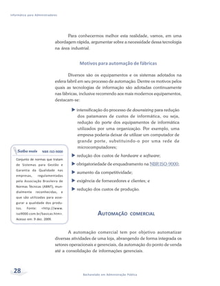 Informática para Administradores




                                    Para conhecermos melhor esta realidade, vamos, em uma
                              abordagem rápida, argumentar sobre a necessidade dessa tecnologia
                              na área industrial.


                                           Motivos para automação de fábricas

                                      Diversos são os equipamentos e os sistemas adotados na
                              esfera fabril em seu processo de automação. Dentre os motivos pelos
                              quais as tecnologias de informação são adotadas continuamente
                              nas fábricas, inclusive recorrendo aos mais modernos equipamentos,
                              destacam-se:

                                         intensificação do processo de downsizing para redução
                                          dos patamares de custos de informática, ou seja,
                                          redução do porte dos equipamentos de informática
                                          utilizados por uma organização. Por exemplo, uma
                                          empresa poderia deixar de utilizar um computador de
                                          grande porte, substituindo-o por uma rede de
                                          microcomputadores;
    Saiba mais        NBR ISO-9000
                                         redução dos custos de hardware e software;
   Conjunto de normas que tratam
   de Sistemas para Gestão e             obrigatoriedade de enquadramento na NBR ISO-9000;
   Garantia da Qualidade nas
                                         aumento da competitividade;
   empresas,        regulamentadas
   pela Associação Brasileira de         exigência de fornecedores e clientes; e
   Normas Técnicas (ABNT), mun-
                                         redução dos custos de produção.
   dialmente     reconhecidas,     e
   que são utilizadas para asse-
   gurar a qualidade dos produ-
   tos.    Fonte:     <http://www.
   iso9000.com.br/basicas.htm>.                      AUTOMAÇÃO             COMERCIAL
   Acesso em: 9 dez. 2009.


                                     A automação comercial tem por objetivo automatizar
                              diversas atividades de uma loja, abrangendo de forma integrada os
                              setores operacionais e gerenciais, da automação do ponto de venda
                              até a consolidação de informações gerenciais.



  28                                        Bacharelado em Administração Pública
 