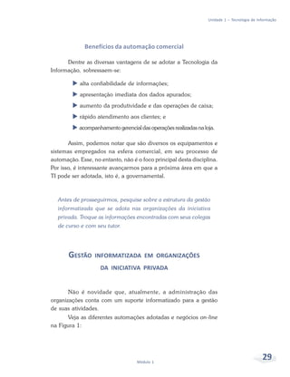 Unidade 1 – Tecnologia de Informação




              Benefícios da automação comercial

      Dentre as diversas vantagens de se adotar a Tecnologia da
Informação, sobressaem-se:

            alta confiabilidade de informações;
            apresentação imediata dos dados apurados;
            aumento da produtividade e das operações de caixa;
           rápido atendimento aos clientes; e
           acompanhamento gerencial das operações realizadas na loja.

       Assim, podemos notar que são diversos os equipamentos e
sistemas empregados na esfera comercial, em seu processo de
automação. Esse, no entanto, não é o foco principal desta disciplina.
Por isso, é interessante avançarmos para a próxima área em que a
TI pode ser adotada, isto é, a governamental.



  Antes de prosseguirmos, pesquise sobre a estrutura da gestão
  informatizada que se adota nas organizações da iniciativa
  privada. Troque as informações encontradas com seus colegas
  de curso e com seu tutor.




       GESTÃO     INFORMATIZADA EM ORGANIZAÇÕES
                    DA INICIATIVA PRIVADA


       Não é novidade que, atualmente, a administração das
organizações conta com um suporte informatizado para a gestão
de suas atividades.
      Veja as diferentes automações adotadas e negócios on-line
na Figura 1:




                                   Módulo 1
                                                                                              29
 