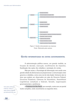 Informática para Administradores




                                            Figura 1: Gestão informatizada nas empresas
                                                  Fonte: Elaborada pelos autores




                                   GESTÃO INFORMATIZADA NA ESFERA GOVERNAMENTAL

                                      A administração pública exerce, em grande medida, as
                              funções de decisão, execução, recolhimento de impostos,
                              fiscalização das ações dos cidadãos e prestação de contas.
                                     Não por acaso, a Tecnologia de Informação vem sendo uma
                              grande aliada da democracia ao proporcionar a comunicação entre
                              governo e cidadãos, como uma via de mão dupla. Inúmeros são os
                              itens que podem ser observados em sites do Governo Federal,
                              Governos Estaduais, Câmaras de Vereadores, Assembleias
                              L egislativas (estaduais e federal), Senado, organizações




            v
                              governamentais e prefeituras.
Você pode conferir no               A Prefeitura de São Paulo, por exemplo, conta com um portal
endereço <http://             muito completo, onde encontramos os seguintes itens:
www.capital.sp.gov.br/
portalpmsp/homec.jsp>.




  30                                        Bacharelado em Administração Pública
 