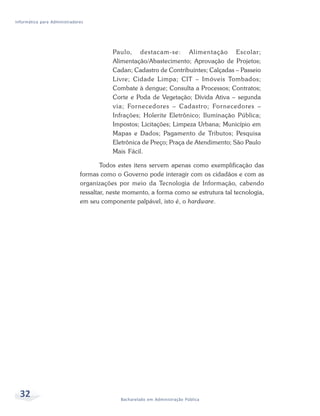 Informática para Administradores




                                         Paulo, destacam-se: Alimentação Escolar;
                                         Alimentação/Abastecimento; Aprovação de Projetos;
                                         Cadan; Cadastro de Contribuintes; Calçadas – Passeio
                                         Livre; Cidade Limpa; CIT – Imóveis Tombados;
                                         Combate à dengue; Consulta a Processos; Contratos;
                                         Corte e Poda de Vegetação; Dívida Ativa – segunda
                                         via; For necedores – Cadastro; For necedores –
                                         Infrações; Holerite Eletrônico; Iluminação Pública;
                                         Impostos; Licitações; Limpeza Urbana; Município em
                                         Mapas e Dados; Pagamento de Tributos; Pesquisa
                                         Eletrônica de Preço; Praça de Atendimento; São Paulo
                                         Mais Fácil.

                                      Todos estes itens servem apenas como exemplificação das
                              formas como o Governo pode interagir com os cidadãos e com as
                              organizações por meio da Tecnologia de Informação, cabendo
                              ressaltar, neste momento, a forma como se estrutura tal tecnologia,
                              em seu componente palpável, isto é, o hardware.




  32                                        Bacharelado em Administração Pública
 