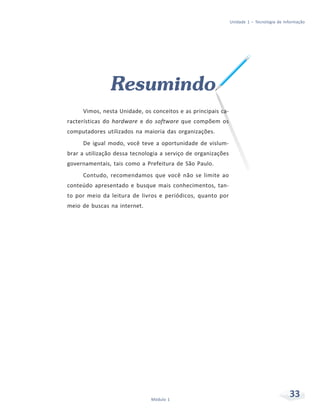 Unidade 1 – Tecnologia de Informação




                Resumindo
     Vimos, nesta Unidade, os conceitos e as principais ca-
racterísticas do hardware e do software que compõem os
computadores utilizados na maioria das organizações.
     De igual modo, você teve a oportunidade de vislum-
brar a utilização dessa tecnologia a serviço de organizações
governamentais, tais como a Prefeitura de São Paulo.
     Contudo, recomendamos que você não se limite ao
conteúdo apresentado e busque mais conhecimentos, tan-
to por meio da leitura de livros e periódicos, quanto por
meio de buscas na internet.




                               Módulo 1
                                                                                           33
 