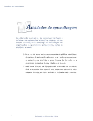 Informática para Administradores




                                    Atividades de aprendizagem
                   Considerando os objetivos de conceituar hardware e
                   software e de contextualizar e identificar situações em que
                   ocorre a utilização da Tecnologia de Informação nas
                   organizações e especialmente pelo governo, realize as
                   atividades a seguir:


                              1. Descreva de forma sucinta uma organização pública, identifican-
                                   do os tipos de automações adotados nela – pode ser uma empre-
                                   sa estatal, uma prefeitura, uma Câmara de Vereadores, a
                                   Assembleia Legislativa de seu Estado ou o Senado.
                              2. Identifique os tipos de equipamentos existentes em seu ambi-
                                   ente de trabalho, bem como os seus respectivos periféricos. Des-
                                   creva-os, levando em conta as leituras realizadas nesta unidade.




  34                                          Bacharelado em Administração Pública
 