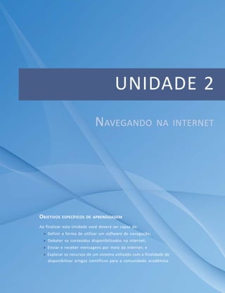 Unidade 2 – Navegando na internet




                                       UNIDADE 2
                             NAVEGANDO                       NA INTERNET




OBJETIVOS ESPECÍFICOS DE APRENDIZAGEM
Ao finalizar esta Unidade você deverá ser capaz de:
    Definir a forma de utilizar um software de navegação;
    Debater os conteúdos disponibilizados na internet;
    Enviar e receber mensagens por meio da internet; e
    Explorar os recursos de um sistema utilizado com a finalidade de
    disponibilizar artigos científicos para a comunidade acadêmica.



                                  Módulo 1
                                                                                          35
 