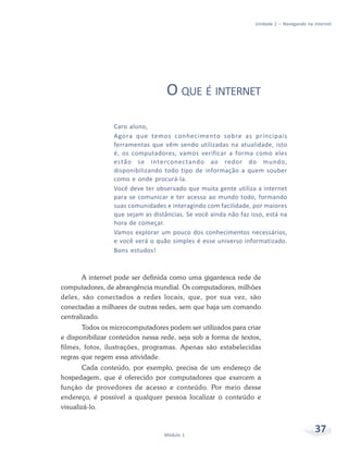 Unidade 2 – Navegando na internet




                                   O QUE É INTERNET
                 Caro aluno,
                 Agora que temos conhecimento sobre as principais
                 ferramentas que vêm sendo utilizadas na atualidade, isto
                 é, os computadores, vamos verificar a forma como eles
                 estão se interconectando ao redor do mundo,
                 disponibilizando todo tipo de informação a quem souber
                 como e onde procurá-la.
                 Você deve ter observado que muita gente utiliza a internet
                 para se comunicar e ter acesso ao mundo todo, formando
                 suas comunidades e interagindo com facilidade, por maiores
                 que sejam as distâncias. Se você ainda não faz isso, está na
                 hora de começar.
                 Vamos explorar um pouco dos conhecimentos necessários,
                 e você verá o quão simples é esse universo informatizado.
                 Bons estudos!



       A internet pode ser definida como uma gigantesca rede de
computadores, de abrangência mundial. Os computadores, milhões
deles, são conectados a redes locais, que, por sua vez, são
conectadas a milhares de outras redes, sem que haja um comando
centralizado.
       Todos os microcomputadores podem ser utilizados para criar
e disponibilizar conteúdos nessa rede, seja sob a forma de textos,
filmes, fotos, ilustrações, programas. Apenas são estabelecidas
regras que regem essa atividade.
        Cada conteúdo, por exemplo, precisa de um endereço de
hospedagem, que é oferecido por computadores que exercem a
função de provedores de acesso e conteúdo. Por meio desse
endereço, é possível a qualquer pessoa localizar o conteúdo e
visualizá-lo.



                                  Módulo 1
                                                                                           37
 