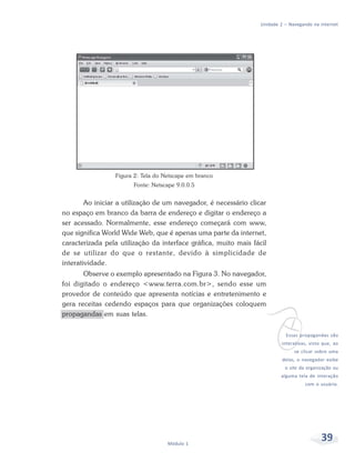 Unidade 2 – Navegando na internet




                 Figura 2: Tela do Netscape em branco
                       Fonte: Netscape 9.0.0.5


        Ao iniciar a utilização de um navegador, é necessário clicar
no espaço em branco da barra de endereço e digitar o endereço a
ser acessado. Normalmente, esse endereço começará com www,
que significa World Wide Web, que é apenas uma parte da internet,
caracterizada pela utilização da interface gráfica, muito mais fácil
de se utilizar do que o restante, devido à simplicidade de
interatividade.
       Observe o exemplo apresentado na Figura 3. No navegador,
foi digitado o endereço <www.terra.com.br>, sendo esse um
provedor de conteúdo que apresenta notícias e entretenimento e




                                                                   v
gera receitas cedendo espaços para que organizações coloquem
propagandas em suas telas.


                                                                            Essas propagandas são
                                                                          interativas, visto que, ao
                                                                                se clicar sobre uma
                                                                           delas, o navegador exibe
                                                                            o site da organização ou
                                                                          alguma tela de interação
                                                                                     com o usuário.




                                    Módulo 1
                                                                                            39
 