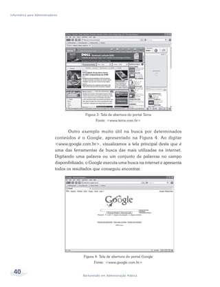 Informática para Administradores




                                              Figura 3: Tela de abertura do portal Terra
                                                    Fonte: <www.terra.com.br>


                                     Outro exemplo muito útil na busca por determinados
                              conteúdos é o Google, apresentado na Figura 4. Ao digitar
                              <www.google.com.br>, visualizamos a tela principal desta que é
                              uma das ferramentas de busca das mais utilizadas na internet.
                              Digitando uma palavra ou um conjunto de palavras no campo
                              disponibilizado, o Google executa uma busca na internet e apresenta
                              todos os resultados que conseguiu encontrar.




                                             Figura 4: Tela de abertura do portal Google
                                                   Fonte: <www.google.com.br>

  40                                        Bacharelado em Administração Pública
 