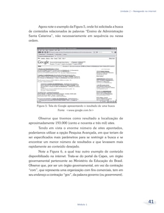 Unidade 2 – Navegando na internet




      Agora note o exemplo da Figura 5, onde foi solicitada a busca
de conteúdos relacionados às palavras “Ensino de Administração
Santa Catarina”, não necessariamente em sequência ou nessa
ordem.




     Figura 5: Tela do Google apresentando o resultado de uma busca
                     Fonte: <www.google.com.br>


      Observe que tivemos como resultado a localização de
aproximadamente 193.000 (cento e noventa e três mil) sites.
       Tendo em vista o enorme número de sites apontados,
poderíamos utilizar a opção Pesquisa Avançada, em que teriam de
ser especificados mais parâmetros para se restringir a busca e se
encontrar um menor número de resultados e que levassem mais
rapidamente ao conteúdo desejado.
       Note a Figura 6, a qual traz outro exemplo de conteúdo
disponibilizado na internet. Trata-se do portal da Capes, um órgão
governamental pertencente ao Ministério da Educação do Brasil.
Observe que, por ser um órgão governamental, em vez da contração
“com”, que representa uma organização com fins comerciais, tem em
seu endereço a contração “gov”, da palavra governo (ou government).




                                     Módulo 1
                                                                                               41
 