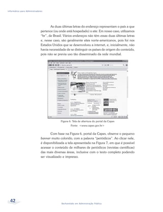 Informática para Administradores




                                     As duas últimas letras do endereço representam o país a que
                              pertence (ou onde está hospedado) o site. Em nosso caso, utilizamos
                              “br”, de Brasil. Vários endereços não têm essas duas últimas letras
                              e, nesse caso, são geralmente sites norte-americanos, pois foi nos
                              Estados Unidos que se desenvolveu a internet, e, inicialmente, não
                              havia necessidade de se distinguir os países de origem do conteúdo,
                              pois não se previa uso tão disseminado da rede mundial.




                                            Figura 6: Tela de abertura do portal da Capes
                                                    Fonte: <www.capes.gov.br>


                                     Com base na Figura 6, portal da Capes, observe o pequeno
                              banner muito colorido, com a palavra “periódicos”. Ao clicar nele,
                              é disponibilizada a tela apresentada na Figura 7, em que é possível
                              acessar o conteúdo de milhares de periódicos (revistas científicas)
                              das mais diversas áreas, inclusive com o texto completo podendo
                              ser visualizado e impresso.




  42                                        Bacharelado em Administração Pública
 