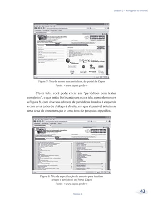Unidade 2 – Navegando na internet




        Figura 7: Tela de acesso aos periódicos, do portal da Capes
                       Fonte: <www.capes.gov.br>


       Nesta tela, você pode clicar em “periódicos com textos
completos”, o que então lhe levará para outra tela, como demonstra
a Figura 8, com diversos editores de periódicos listados à esquerda
e com uma caixa de diálogo à direita, em que é possível selecionar
uma área de concentração e uma área de pesquisa específica.




         Figura 8: Tela de especificação do assunto para localizar
                   artigos e periódicos do Portal Capes
                       Fonte: <www.capes.gov.br>



                                      Módulo 1
                                                                                               43
 