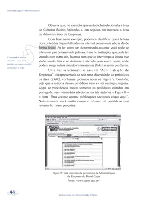 Informática para Administradores




                                    Observe que, no exemplo apresentado, foi selecionada a área
                              de Ciências Sociais Aplicadas e, em seguida, foi marcada a área
                              de Administração de Empresas.
                                      Com base neste exemplo, podemos identificar que a leitura




             v
                              dos conteúdos disponibilizados na internet comumente não se dá de
                              forma linear. Ao ler sobre um determinado assunto, você pode se
                              interessar por determinada palavra, frase ou ilustração, que pode ter
É necessária muita            vínculo com outro site, fazendo com que se interrompa a leitura que
disciplina para não se        vinha sendo feita e se desloque a atenção para outro ponto, onde
perder em meio a tantos
                              podem surgir outros vínculos interessantes (links), e assim por diante.
conteúdos e links.
                                     Uma vez selecionado o assunto “Administração de
                              Empresas”, foi apresentada na tela uma diversidade de periódicos
                              da área (2.643), conforme podemos notar na Figura 9. Contudo,
                              veja que a maioria desses periódicos vem escrita na língua inglesa.
                              Logo, se você deseja buscar somente os periódicos editados em
                              português, será necessário selecionar na tela anterior – Figura 8 –
                              o item “Para acessar apenas publicações nacionais clique aqui”.
                              Naturalmente, será muito menor o número de periódicos que
                              retornarão nessa pesquisa.




                                        Figura 9: Tela com lista de periódicos de Administração
                                                      de Empresas do Portal Capes
                                                     Fonte: <www.capes.gov.br>




  44                                         Bacharelado em Administração Pública
 