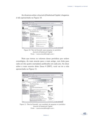 Unidade 2 – Navegando na internet




        Ao clicarmos sobre o Journal of Intelectual Capital, chegamos
à tela apresentada na Figura 10.




          Figura 10: Tela da Emerald, para pesquisa no periódico
                       Journal of Intelectual Capital
                    Fonte: <www.emeraldinsight.com>


       Note que temos os volumes desse periódico por ordem
cronológica, do mais recente para o mais antigo, com links para
cada um dos quatro exemplares publicados em cada ano. Ao clicar
sobre o mais recente deles (Issue 4 2007), você vai ter a tela
apresentada na Figura 11.




    Figura 11: Tela da Emerald, com resultado de pesquisa no periódico
                        Journal of Intelectual Capital
                    Fonte: <www.emeraldinsight.com>



                                      Módulo 1
                                                                                                  45
 