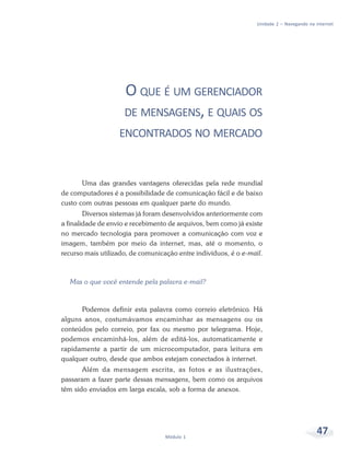 Unidade 2 – Navegando na internet




                     O QUE É UM GERENCIADOR
                     DE MENSAGENS, E QUAIS OS
                   ENCONTRADOS NO MERCADO



       Uma das grandes vantagens oferecidas pela rede mundial
de computadores é a possibilidade de comunicação fácil e de baixo
custo com outras pessoas em qualquer parte do mundo.
        Diversos sistemas já foram desenvolvidos anteriormente com
a finalidade de envio e recebimento de arquivos, bem como já existe
no mercado tecnologia para promover a comunicação com voz e
imagem, também por meio da internet, mas, até o momento, o
recurso mais utilizado, de comunicação entre indivíduos, é o e-mail.



  Mas o que você entende pela palavra e-mail?



      Podemos definir esta palavra como correio eletrônico. Há
alguns anos, costumávamos encaminhar as mensagens ou os
conteúdos pelo correio, por fax ou mesmo por telegrama. Hoje,
podemos encaminhá-los, além de editá-los, automaticamente e
rapidamente a partir de um microcomputador, para leitura em
qualquer outro, desde que ambos estejam conectados à internet.
       Além da mensagem escrita, as fotos e as ilustrações,
passaram a fazer parte dessas mensagens, bem como os arquivos
têm sido enviados em larga escala, sob a forma de anexos.




                                   Módulo 1
                                                                                           47
 