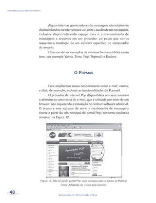 Informática para Administradores




                                     Alguns sistemas gerenciadores de mensagens são totalmente
                              disponibilizados na internet para uso com o auxílio de um navegador,
                              inclusive disponibilizando espaço para o armazenamento de
                              mensagens e arquivos em um provedor; ao passo que outros
                              requerem a instalação de um software específico no computador
                              do usuário.
                                     Diversos são os exemplos de sistemas bem-sucedidos nessa
                              área, por exemplo Yahoo, Terra, Pop (Popmail) e Eudora.




                                                                 O POPMAIL

                                      Para ampliarmos nosso conhecimento sobre e-mail, vamos,
                              a título de exemplo, explorar as funcionalidades do Popmail.
                                     O provedor de internet Pop disponibiliza aos seus usuários
                              a abertura de uma conta de e-mail, que é utilizada por meio de um
                              browser, não requerendo a instalação de nenhum software adicional.
                              O acesso a esse software de envio e recebimento de mensagens
                              ocorre a partir da tela principal do portal Pop, conforme podemos
                              observar na Figura 12.




                                   Figura 12: Tela inicial do portal Pop, com destaque para o acesso ao Popmail
                                                    Fonte: Adaptada de <www.pop.com.br>


  48                                               Bacharelado em Administração Pública
 