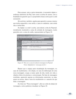 Unidade 2 – Navegando na internet




        Para acessar, note a parte destacada, é necessário digitar o
endereço eletrônico do Pop, bem como a senha de acesso, com a
finalidade de garantir que é o proprietário dessa conta quem a está
acessando.
       Ali você tem, também, opções para garantir o acesso, mesmo
que tenha esquecido a sua senha, e para se cadastrar, caso ainda
não o tenha feito.
        Ao digitar o e-mail e senha, será aberta a tela do Popmail,
inicialmente mostrando a caixa de entrada de mensagens, muito
parecida com a caixa de saída, representada na Figura 13.




       Figura 13: Tela com a caixa de saída de mensagens do Popmail
                 Fonte: Adaptada de <www.pop.com.br>


        Repare que o espaço para visualização da mensagem, no
caso de recebimento, e de edição, no caso de elaboração de uma
nova mensagem, ocupa a maior parte da tela, tendo em vista o
objetivo óbvio de priorizar a comunicação. Na lista de mensagens
recebidas, aparecem apenas as informações essenciais, ou seja,
quem as enviou, data e hora do recebimento e o assunto de que
trata a mensagem.
     Ao clicar em “Nova mensagem”, abre-se a tela de edição de
mensagens, como podemos visualizar na Figura 14.




                                      Módulo 1
                                                                                               49
 