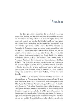 PREFÁCIO

       Os dois principais desafios da atualidade na área
educacional do País são a qualificação dos professores que atuam
nas escolas de educação básica e a qualificação do quadro
funcional atuante na gestão do Estado brasileiro, nas várias
instâncias administrativas. O Ministério da Educação está
enfrentando o primeiro desafio através do Plano Nacional de
Formação de Professores, que tem como objetivo qualificar mais
de 300.000 professores em exercício nas escolas de ensino
fundamental e médio, sendo metade desse esforço realizado
pelo Sistema Universidade Aberta do Brasil (UAB). Em relação
ao segundo desafio, o MEC, por meio da UAB/CAPES, lança o
Programa Nacional de Formação em Administração Pública
(PNAP). Esse Programa engloba um curso de bacharelado e
três especializações (Gestão Pública, Gestão Pública Municipal
e Gestão em Saúde) e visa colaborar com o esforço de
qualificação dos gestores públicos brasileiros, com especial
atenção no atendimento ao interior do País, através dos Polos
da UAB.
        O PNAP é um Programa com características especiais. Em
primeiro lugar, tal Programa surgiu do esforço e da reflexão de uma
rede composta pela Escola Nacional de Administração Pública
(ENAP), do Ministério do Planejamento, pelo Ministério da Saúde,
pelo Conselho Federal de Administração, pela Secretaria de
Educação a Distância (SEED) e por mais de 20 instituições públicas
de ensino superior, vinculadas à UAB, que colaboraram na
elaboração do Projeto Político Pedagógico dos cursos. Em segundo
lugar, esse Projeto será aplicado por todas as instituições e pretende
manter um padrão de qualidade em todo o País, mas abrindo
 