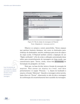 Informática para Administradores




                                         Figura 14: Tela de edição de mensagens do Popmail
                                              Fonte: Adaptada de <www.pop.com.br>


                                     Observe os campos a serem preenchidos. Temos espaços
                              que ganham bastante destaque, tais como os destinados para:
                              endereço do destinatário, assunto, endereços para envio de cópia e
                              de cópia oculta. O Popmail também solicita a digitação de um
                              “Dígito verificador” a fim de evitar a utilização automatizada desse




             v
                              editor para encaminhamento de mensagens em larga escala, que
                              caracterizaria spam. Temos, ainda, nessa tela ferramentas de
                              formatação de parágrafo e de fonte.
                                     Note que, na base da tela, temos a função de anexação de
Essas ferramentas são
muito parecidas com as        arquivos. Para anexar um arquivo no e-mail, você deve
que existem nos editores      primeiramente ir à opção “Procurar...” e, depois de localizado o
de textos a fim de            arquivo, à função “Adicionar”. Quando a mensagem estiver pronta,
personalizar as
                              basta clicar em “Enviar”, observando no alto da tela a mensagem
mensagens.
                              de confirmação do encaminhamento bem-sucedido da mensagem.




  50                                         Bacharelado em Administração Pública
 