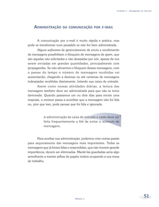 Unidade 2 – Navegando na internet




    ADMINISTRAÇÃO        DA COMUNICAÇÃO POR E-MAIL


      A comunicação por e-mail é muito rápida e prática, mas
pode se transformar num pesadelo se não for bem administrada.
       Alguns softwares de gerenciamento de envio e recebimento
de mensagens possibilitam o bloqueio de mensagens de spam, que
são aquelas não solicitadas e não desejadas por nós, apesar de nos
serem enviadas em grandes quantidades, principalmente com
propagandas. Se não ativarmos o bloqueio dessas mensagens, com
o passar do tempo o número de mensagens recebidas vai
aumentando, chegando a dezenas ou até centenas de mensagens
indesejadas recebidas diariamente, lotando sua caixa de entrada.
       Assim como nossas atividades diárias, a leitura das
mensagens também deve ser administrada para que não se torne
demorada. Quando passamos um ou dois dias para enviar uma
resposta, o emissor passa a acreditar que a mensagem não foi lida
ou, pior que isso, pode pensar que foi lida e ignorada.



           A administração da caixa de entrada e saída deve ser
           feita frequentemente a fim de evitar o acúmulo de
           mensagens.


       Para auxiliar sua administração, podemos criar outras pastas
para arquivamento das mensagens mais importantes. Todas as
mensagens que já foram lidas e respondidas, que não tiverem grande
importância, devem ser eliminadas. Mantê-las guardadas seria algo
semelhante a manter pilhas de papéis inúteis ocupando a sua mesa
de trabalho.




                                  Módulo 1
                                                                                          51
 