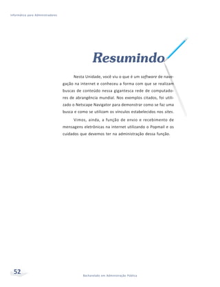 Informática para Administradores




                                                    Resumindo
                                         Nesta Unidade, você viu o que é um software de nave-
                                   gação na internet e conheceu a forma com que se realizam
                                   buscas de conteúdo nessa gigantesca rede de computado-
                                   res de abrangência mundial. Nos exemplos citados, foi utili-
                                   zado o Netscape Navigator para demonstrar como se faz uma
                                   busca e como se utilizam os vínculos estabelecidos nos sites.
                                         Vimos, ainda, a função de envio e recebimento de
                                   mensagens eletrônicas na internet utilizando o Popmail e os
                                   cuidados que devemos ter na administração dessa função.




  52                                          Bacharelado em Administração Pública
 
